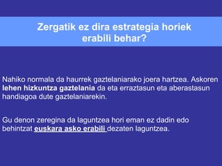 Zergatik ez dira estrategia horiek
                    erabili behar?



Nahiko normala da haurrek gaztelaniarako joera hartzea. Askoren
lehen hizkuntza gaztelania da eta erraztasun eta aberastasun
handiagoa dute gaztelaniarekin.


Gu denon zeregina da laguntzea hori eman ez dadin edo
behintzat euskara asko erabili dezaten laguntzea.
 
