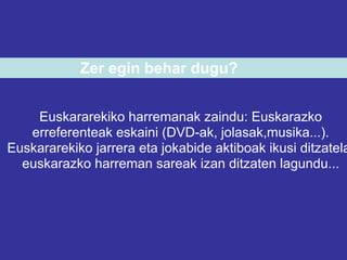 Zer egin behar dugu?


    Euskararekiko harremanak zaindu: Euskarazko
   erreferenteak eskaini (DVD-ak, jolasak,musika...).
Euskararekiko jarrera eta jokabide aktiboak ikusi ditzatela
  euskarazko harreman sareak izan ditzaten lagundu...
 