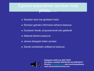 Egoera ezberdinen aurrean nola
          jokatu…..
  Saioetan lesio bat gertatzen bada

  Ekintzen gaineko informazio beharra baduzue

  Gurasoen kexak, proposamenak edo galderak

  Material beharra baduzue

  Jarrera desegoki baten aurrean

  Saioak prestatzeko zailtasuna baduzue




                     Bulegoko telefonoa 943712033
                     Zaintzako mobilak 656784100 edo 656784101
                     Email-a: lek@athlon.es edo koordinatzaileena
                     www.leintz-eskola-kirola.com
 