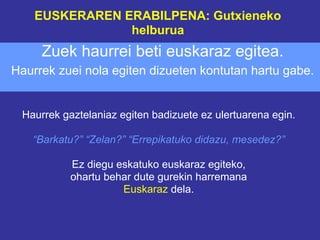 EUSKERAREN ERABILPENA: Gutxieneko
                helburua
     Zuek haurrei beti euskaraz egitea.
Haurrek zuei nola egiten dizueten kontutan hartu gabe.


 Haurrek gaztelaniaz egiten badizuete ez ulertuarena egin.

   “Barkatu?” “Zelan?” “Errepikatuko didazu, mesedez?”

           Ez diegu eskatuko euskaraz egiteko,
           ohartu behar dute gurekin harremana
                     Euskaraz dela.
 