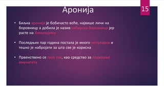 Аронија
• Биљка аронија је бобичасто воће, највише личи на
боровницу а добила је назив сибирска боровница јер
расте на Хималајима
• Последњих пар година постала је много популарна и
тешко је набројати за шта све је корисна
• Првенствено се пије сок, као средство за подизање
имунитета
15
 