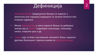 Дефиниција
• Лековите биљке (медицинске биљке) се користе у
званичној или народној медицини за лечење болести или
очување здравља
• Многе фармакопеје у свету користе биљке за добијање
лекова јер су богате садржајем алкалоида, гликозида,
смоле, етарских уља и др.
• Наука која се бави изучавањем лековитог биља, односно
дрогама биолошког порекла назива се фармакогнозија
2
 