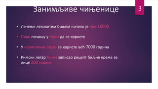 Занимљиве чињенице
• Лечење лековитим биљем почело је пре 16000
• Прво почињу у Кини да се користе
• У козметичке сврхе се користе већ 7000 година
• Римски легар Гален записао рецепт биљне креме зе
лице 200 године
3
 