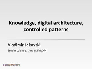 Knowledge,	
  digital	
  architecture,	
  
controlled	
  pa3erns	
  
Vladimir	
  Lekovski	
  	
  
Studio	
  Lelelele,	
  Skopje,	
  FYROM	
  

 