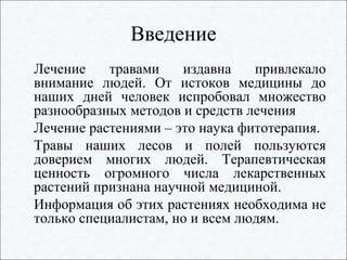 Введение
Лечение травами издавна привлекало
внимание людей. От истоков медицины до
наших дней человек испробовал множество
разнообразных методов и средств лечения
Лечение растениями – это наука фитотерапия.
Травы наших лесов и полей пользуются
доверием многих людей. Терапевтическая
ценность огромного числа лекарственных
растений признана научной медициной.
Информация об этих растениях необходима не
только специалистам, но и всем людям.
 