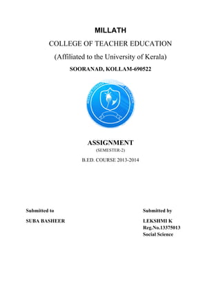 MILLATH 
COLLEGE OF TEACHER EDUCATION 
(Affiliated to the University of Kerala) 
SOORANAD, KOLLAM-690522 
–– 
ASSIGNMENT 
(SEMESTER-2) 
B.ED. COURSE 2013-2014 
Submitted to Submitted by 
SUBA BASHEER LEKSHMI K 
Reg.No.13375013 
Social Science 
 