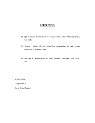 REFERENCES 
1) Bipin Chandra, Communalism in Modern India, Vikas Publishing House, 
New Delhi. 
2) Engineer Asghar Ali and SankarMoin communalism in India, Aianta 
Publication, New Delhi, 1985. 
3) PanickerK.M, Communalism in India, Manohar Publication, New Delhi, 
1991. 
Corrected by 
AnupamaM R 
Lr. in Social Science 
