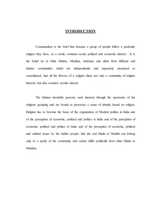 INTRODUCTION 
Communalism is the brief that because a group of people follow a particular 
religion they have, as a result, common social, political and economic interest. It is 
the belief tat in India Hindus, Muslims, christians and sikhs from different and 
distinct communities which are independently and separately structured or 
consolidated, that all the flowers of a religion share not only a community of religion 
interests but also common secular interest. 
The Indians inevitably perceive such interests through the spectacles of the 
religious grouping and are bound to processes a sense of identity based on religion. 
Religion has to become the basic of the organization of Modern politics in India and 
of the perception of economic, political and politics in India and of the perception of 
economic, political and politics in India and of the perception of economic, political 
and cultural issues by the Indian people; that the real Hindu or Muslim can belong 
only to a partly of the community and cannot differ politically from other Hindu or 
Muslims. 
 