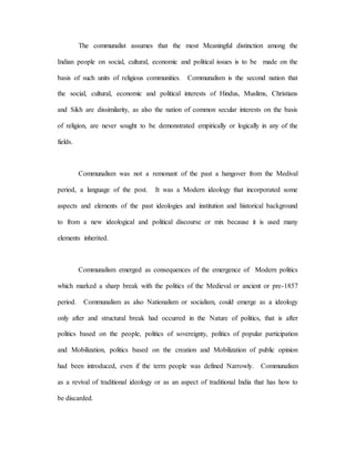 The communalist assumes that the most Meaningful distinction among the 
Indian people on social, cultural, economic and political issues is to be made on the 
basis of such units of religious communities. Communalism is the second nation that 
the social, cultural, economic and political interests of Hindus, Muslims, Christians 
and Sikh are dissimilarity, as also the nation of common secular interests on the basis 
of religion, are never sought to be demonstrated empirically or logically in any of the 
fields. 
Communalism was not a remonant of the past a hangover from the Medival 
period, a language of the post. It was a Modern ideology that incorporated some 
aspects and elements of the past ideologies and institution and historical background 
to from a new ideological and political discourse or mix because it is used many 
elements inherited. 
Communalism emerged as consequences of the emergence of Modern politics 
which marked a sharp break with the politics of the Medieval or ancient or pre-1857 
period. Communalism as also Nationalism or socialism, could emerge as a ideology 
only after and structural break had occurred in the Nature of politics, that is after 
politics based on the people, politics of sovereignty, politics of popular participation 
and Mobilization, politics based on the creation and Mobilization of public opinion 
had been introduced, even if the term people was defined Narrowly. Communalism 
as a revival of traditional ideology or as an aspect of traditional India that has how to 
be discarded. 
 