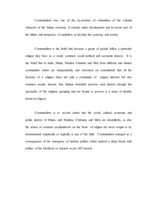 Communalism was one of the by-product of colonialism of the colonial 
character of the Indian economy, if colonial under development and in recent year of 
the failure and incapacity of capitalism to develop the economy and society. 
Communalism is the belief that because a group of people follow a particular 
religion they have as a result, common, social political and economic interest. It is 
the belief that in India, Hindu, Muslim, Christian and Sikh from different and distinct 
communities which are independently and structured on consolidated that all the 
factories of a religion share not only a community of religion interests but also 
common secular interest, that Indians inviolably perceive such interest through this 
spectacles of the religious grouping and are bound to process is a sense of identity 
based on religion. 
Communalism is to second nation that the social, cultural, economic and 
politic interest of Hindu, and Muslims, Christians and Sikhs are dissimilarity, as also 
the notion of common secularinterest on the basis of religion are never sought to be 
demonstrated empirically or logically is any of the field. Communalism emerged as a 
consequences of the emergence of modern politics which marked a sharp break with 
politics of the Medieval or Ancient or pre 1857 period. 
 