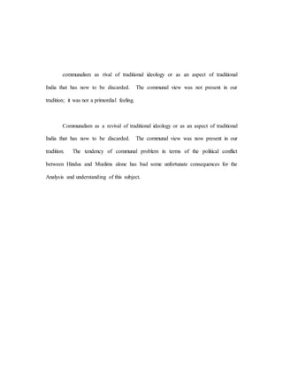 communalism as rival of traditional ideology or as an aspect of traditional 
India that has now to be discarded. The communal view was not present in our 
tradition; it was not a primordial feeling. 
Communalism as a revival of traditional ideology or as an aspect of traditional 
India that has now to be discarded. The communal view was now present in our 
tradition. The tendency of communal problem in terms of the political conflict 
between Hindus and Muslims alone has bad some unfortunate consequences for the 
Analysis and understanding of this subject. 
 