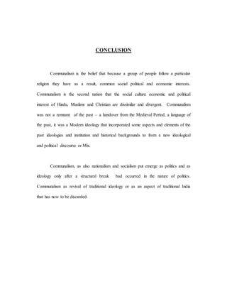 CONCLUSION 
Communalism is the belief that because a group of people follow a particular 
religion they have as a result, common social political and economic interests. 
Communalism is the second nation that the social culture economic and political 
interest of Hindu, Muslims and Christian are dissimilar and divergent. Communalism 
was not a remnant of the past – a handover from the Medieval Period, a language of 
the past, it was a Modern ideology that incorporated some aspects and elements of the 
past ideologies and institution and historical backgrounds to from a new ideological 
and political discourse or Mix. 
Communalism, as also nationalism and socialism put emerge as politics and as 
ideology only after a structural break bad occurred in the nature of politics. 
Communalism as revival of traditional ideology or as an aspect of traditional India 
that has now to be discarded. 
 