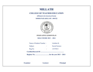 MILLATH
COLLEGE OF TEACHER EDUCATION
(Affiliated to the University of Kerala) 
SOORANAD, KOLLAM – 690 522
INNOVATIVE LESSON PLAN
B.Ed. COURSE 2013 - 2014
Name of Student Teacher : Lekshmi K
Subject : Social Science
Reg.No : 13375013
Certified Record Of ………………………………………
Register No. ………………………for the year 2013 - 2014
Examiner Lecturer Principal
 