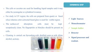  Light Sources
 Monochromator
 Sample holder
 Detector
 Signal processor and
readout.
 The cells or cuvettes are used for handling liquid samples and it may
either be rectangular or cylindrical in nature.
 For study in UV region; the cells are prepared from quartz or fused
silica whereas color corrected fused glass is used for visible region.
 The surfaces of absorption cells must be kept
scrupulously clean. No fingerprints or blotches should be present on
cells.
 Cleaning is carried out bywashing with distilled water or with dilute
alcohol, acetone.
EXPERIMENTAL SETUP
 