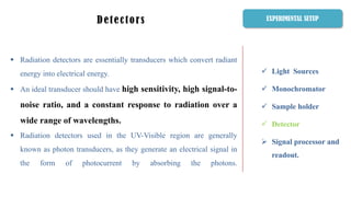  Light Sources
 Monochromator
 Sample holder
 Detector
 Signal processor and
readout.
Detectors
 Radiation detectors are essentially transducers which convert radiant
energy into electrical energy.
 An ideal transducer should have high sensitivity, high signal-to-
noise ratio, and a constant response to radiation over a
wide range of wavelengths.
 Radiation detectors used in the UV-Visible region are generally
known as photon transducers, as they generate an electrical signal in
the form of photocurrent by absorbing the photons.
EXPERIMENTAL SETUP
 