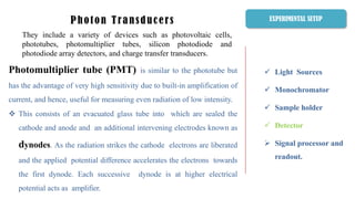  Light Sources
 Monochromator
 Sample holder
 Detector
 Signal processor and
readout.
Photon Transducers
They include a variety of devices such as photovoltaic cells,
phototubes, photomultiplier tubes, silicon photodiode and
photodiode array detectors, and charge transfer transducers.
EXPERIMENTAL SETUP
Photomultiplier tube (PMT) is similar to the phototube but
has the advantage of very high sensitivity due to built-in amplification of
current, and hence, useful for measuring even radiation of low intensity.
 This consists of an evacuated glass tube into which are sealed the
cathode and anode and an additional intervening electrodes known as
dynodes. As the radiation strikes the cathode electrons are liberated
and the applied potential difference accelerates the electrons towards
the first dynode. Each successive dynode is at higher electrical
potential acts as amplifier.
 