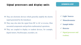  Light Sources
 Monochromator
 Sample holder
 Detector
 Signal processor and
readout.
Signal processors and display units
 They are electronic devices which generally amplify the electric
signal generated by the transducer.
 They may also alter the signal from DC to AC or reverse, filter
unwanted components and perform mathematical operations.
 They are coupled to display or readout devices, for example,
digital meters, Oscilloscopes, recorders, etc
EXPERIMENTAL SETUP
 