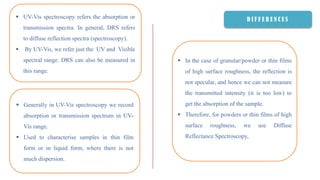 D I F F E R E N C E S UV-Vis spectroscopy refers the absorption or
transmission spectra. In general, DRS refers
to diffuse reflection spectra (spectroscopy).
 By UV-Vis, we refer just the UV and Visible
spectral range. DRS can also be measured in
this range.
 Generally in UV-Vis spectroscopy we record
absorption or transmission spectrum in UV-
Vis range.
 Used to characterise samples in thin film
form or in liquid form, where there is not
much dispersion.
 In the case of granular/powder or thin films
of high surface roughness, the reflection is
not specular, and hence we can not measure
the transmitted intensity (it is too low) to
get the absorption of the sample.
 Therefore, for powders or thin films of high
surface roughness, we use Diffuse
Reflectance Spectroscopy,
 