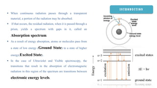 I N T R O D U C T I O N
 When continuous radiation passes through a transparent
material, a portion of the radiation may be absorbed.
 If that occurs, the residual radiation, when it is passed through a
prism, yields a spectrum with gaps in it, called an
Absorption spectrum.
 As a result of energy absorption, atoms or molecules pass from
a state of low energy (Ground State) to a state of higher
energy(Excited State).
 In the case of Ultraviolet and Visible spectroscopy, the
transitions that result in the absorption of electromagnetic
radiation in this region of the spectrum are transitions between
electronic energy levels.
 
