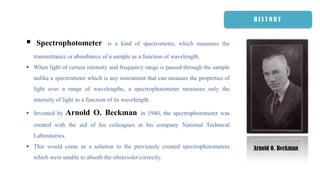  Spectrophotometer is a kind of spectrometer, which measures the
transmittance or absorbance of a sample as a function of wavelength.
 When light of certain intensity and frequency range is passed through the sample
unlike a spectrometer which is any instrument that can measure the properties of
light over a range of wavelengths, a spectrophotometer measures only the
intensity of light as a function of its wavelength.
 Invented by Arnold O. Beckman in 1940, the spectrophotometer was
created with the aid of his colleagues at his company National Technical
Laboratories.
 This would come as a solution to the previously created spectrophotometers
which were unable to absorb the ultraviolet correctly.
Arnold O. Beckman
H I S T O R Y
 