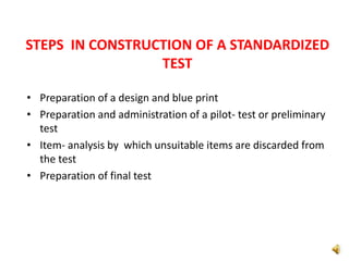 STEPS IN CONSTRUCTION OF A STANDARDIZED
TEST
• Preparation of a design and blue print
• Preparation and administration of a pilot- test or preliminary
test
• Item- analysis by which unsuitable items are discarded from
the test
• Preparation of final test
 