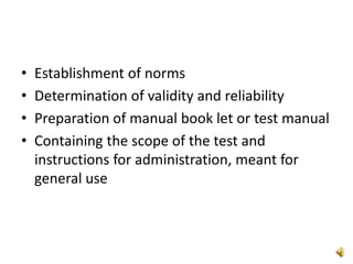 • Establishment of norms
• Determination of validity and reliability
• Preparation of manual book let or test manual
• Containing the scope of the test and
instructions for administration, meant for
general use
 