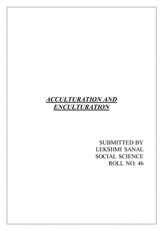 ACCULTURATION AND
ENCULTURATION
SUBMITTED BY
LEKSHMI SANAL
SOCIAL SCIENCE
ROLL NO: 46
 