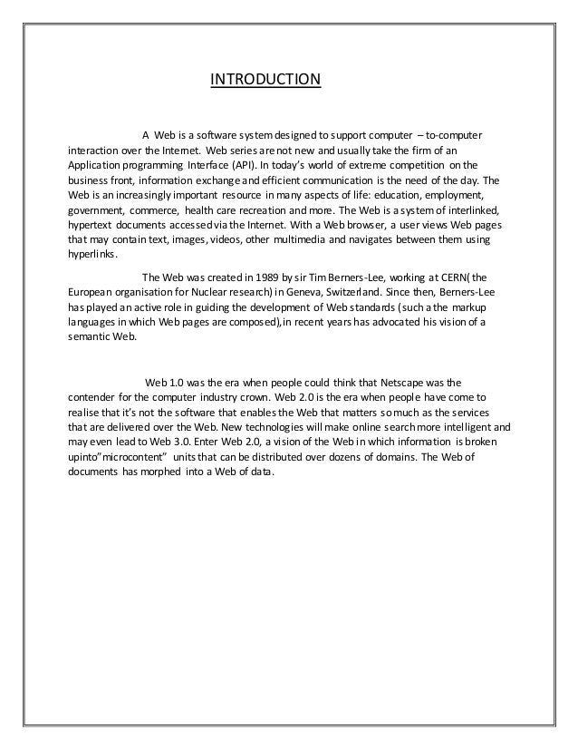 INTRODUCTION
A Web is a software systemdesigned to support computer – to-computer
interaction over the Internet. Web series are not new and usually take the firm of an
Application programming Interface (API). In today’s world of extreme competition on the
business front, information exchange and efficient communication is the need of the day. The
Web is an increasingly important resource in many aspects of life: education, employment,
government, commerce, health care recreation and more. The Web is a system of interlinked,
hypertext documents accessed via the Internet. With a Web browser, a user views Web pages
that may contain text, images, videos, other multimedia and navigates between them using
hyperlinks.
The Web was created in 1989 by sir Tim Berners-Lee, working at CERN( the
European organisation for Nuclear research) in Geneva, Switzerland. Since then, Berners-Lee
has played an active role in guiding the development of Web standards (such a the markup
languages in which Web pages are composed),in recent years has advocated his vision of a
semantic Web.
Web 1.0 was the era when people could think that Netscape was the
contender for the computer industry crown. Web 2.0 is the era when people have come to
realise that it’s not the software that enables the Web that matters so much as the services
that are delivered over the Web. New technologies will make online search more intelligent and
may even lead to Web 3.0. Enter Web 2.0, a vision of the Web in which information is broken
upinto”microcontent” units that can be distributed over dozens of domains. The Web of
documents has morphed into a Web of data.
 