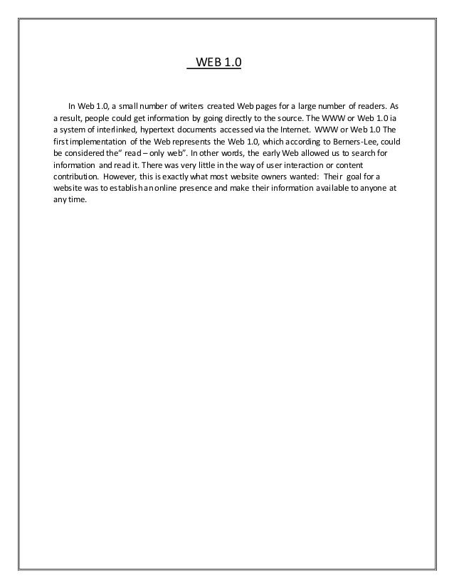 WEB 1.0
In Web 1.0, a small number of writers created Web pages for a large number of readers. As
a result, people could get information by going directly to the source. The WWW or Web 1.0 ia
a system of interlinked, hypertext documents accessed via the Internet. WWW or Web 1.0 The
first implementation of the Web represents the Web 1.0, which according to Berners-Lee, could
be considered the“ read – only web”. In other words, the early Web allowed us to search for
information and read it. There was very little in the way of user interaction or content
contribution. However, this is exactly what most website owners wanted: Their goal for a
website was to establish an online presence and make their information available to anyone at
any time.
 