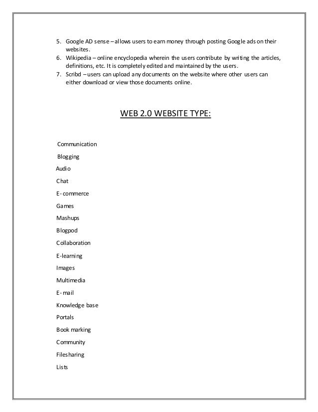 5. Google AD sense – allows users to earn money through posting Google ads on their
websites.
6. Wikipedia – online encyclopedia wherein the users contribute by writing the articles,
definitions, etc. It is completely edited and maintained by the users.
7. Scribd – users can upload any documents on the website where other users can
either download or view those documents online.
WEB 2.0 WEBSITE TYPE:
Communication
Blogging
Audio
Chat
E- commerce
Games
Mashups
Blogpod
Collaboration
E-learning
Images
Multimedia
E- mail
Knowledge base
Portals
Book marking
Community
Filesharing
Lists
 