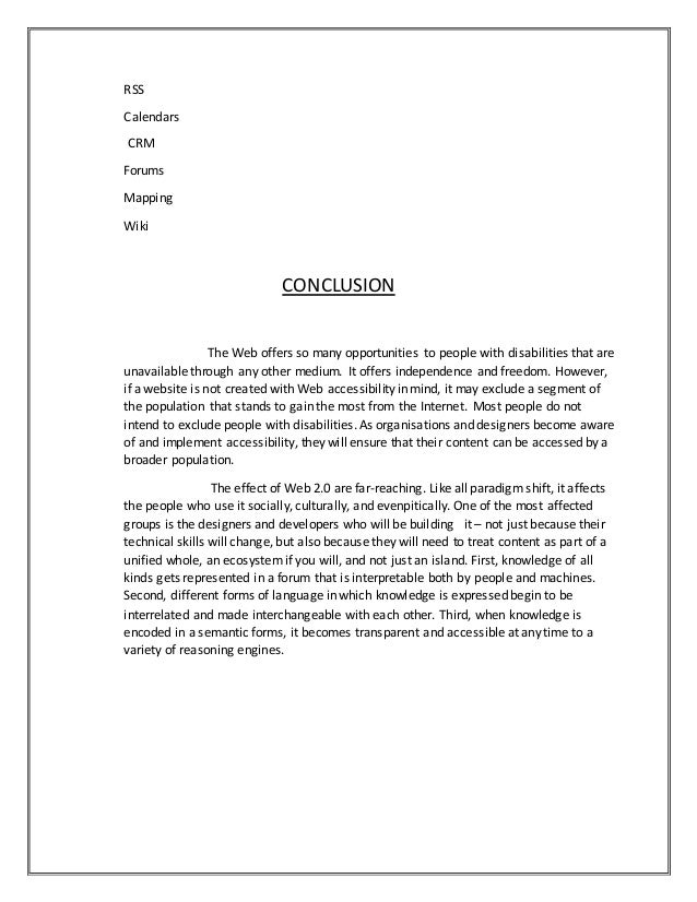 RSS
Calendars
CRM
Forums
Mapping
Wiki
CONCLUSION
The Web offers so many opportunities to people with disabilities that are
unavailable through any other medium. It offers independence and freedom. However,
if a website is not created with Web accessibility in mind, it may exclude a segment of
the population that stands to gain the most from the Internet. Most people do not
intend to exclude people with disabilities. As organisations and designers become aware
of and implement accessibility, they will ensure that their content can be accessed by a
broader population.
The effect of Web 2.0 are far-reaching. Like all paradigm shift, it affects
the people who use it socially, culturally, and evenpitically. One of the most affected
groups is the designers and developers who will be building it – not just because their
technical skills will change, but also because they will need to treat content as part of a
unified whole, an ecosystem if you will, and not just an island. First, knowledge of all
kinds gets represented in a forum that is interpretable both by people and machines.
Second, different forms of language in which knowledge is expressed begin to be
interrelated and made interchangeable with each other. Third, when knowledge is
encoded in a semantic forms, it becomes transparent and accessible at any time to a
variety of reasoning engines.
 