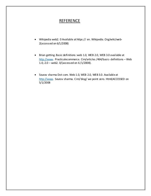 REFERENCE
 Wikipedia web2. 0 Available at https:// en. Wikipedia. Org/wiki/web-
2(accessed on 6/1/2008)
 Brian getting. Basic definitions :web 1.0, WEB 2.0, WEB 3.0 available at
http://www. Practicalecommerce. Cim/articles /464/basic- definitions – Web
1.0,-2.0 – web2. 0/(accessed on 6 /1/2008).
 Sourav sharma Dot com. Web 1.0, WEB 2.0, WEB 3.0. Available at
http://www. Sourav sharma. Cim/ blog/ we point zero. Html(ACCESSED on
5/1/2008
 