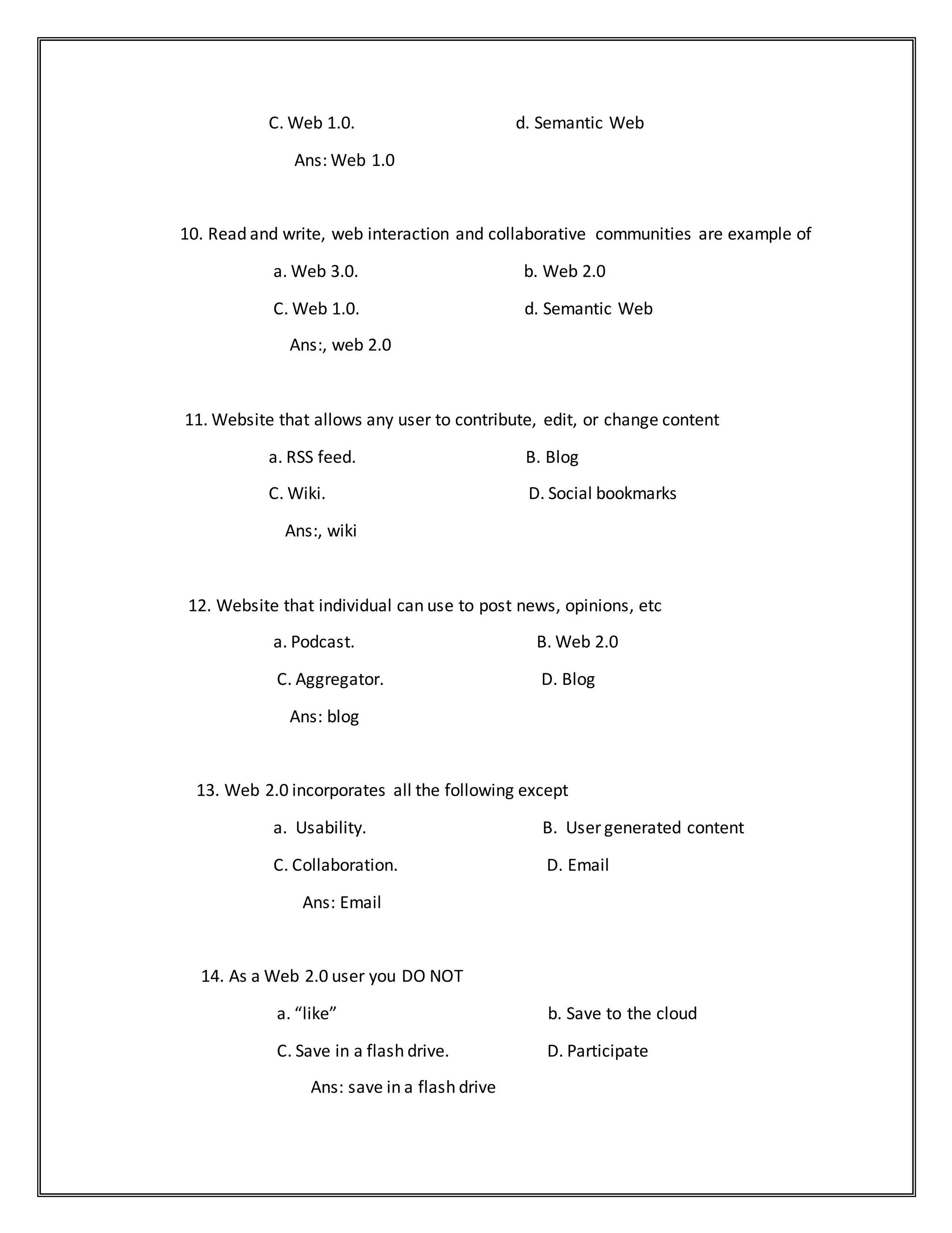 C. Web 1.0. d. Semantic Web
Ans: Web 1.0
10. Read and write, web interaction and collaborative communities are example of
a. Web 3.0. b. Web 2.0
C. Web 1.0. d. Semantic Web
Ans:, web 2.0
11. Website that allows any user to contribute, edit, or change content
a. RSS feed. B. Blog
C. Wiki. D. Social bookmarks
Ans:, wiki
12. Website that individual can use to post news, opinions, etc
a. Podcast. B. Web 2.0
C. Aggregator. D. Blog
Ans: blog
13. Web 2.0 incorporates all the following except
a. Usability. B. User generated content
C. Collaboration. D. Email
Ans: Email
14. As a Web 2.0 user you DO NOT
a. “like” b. Save to the cloud
C. Save in a flash drive. D. Participate
Ans: save in a flash drive
 