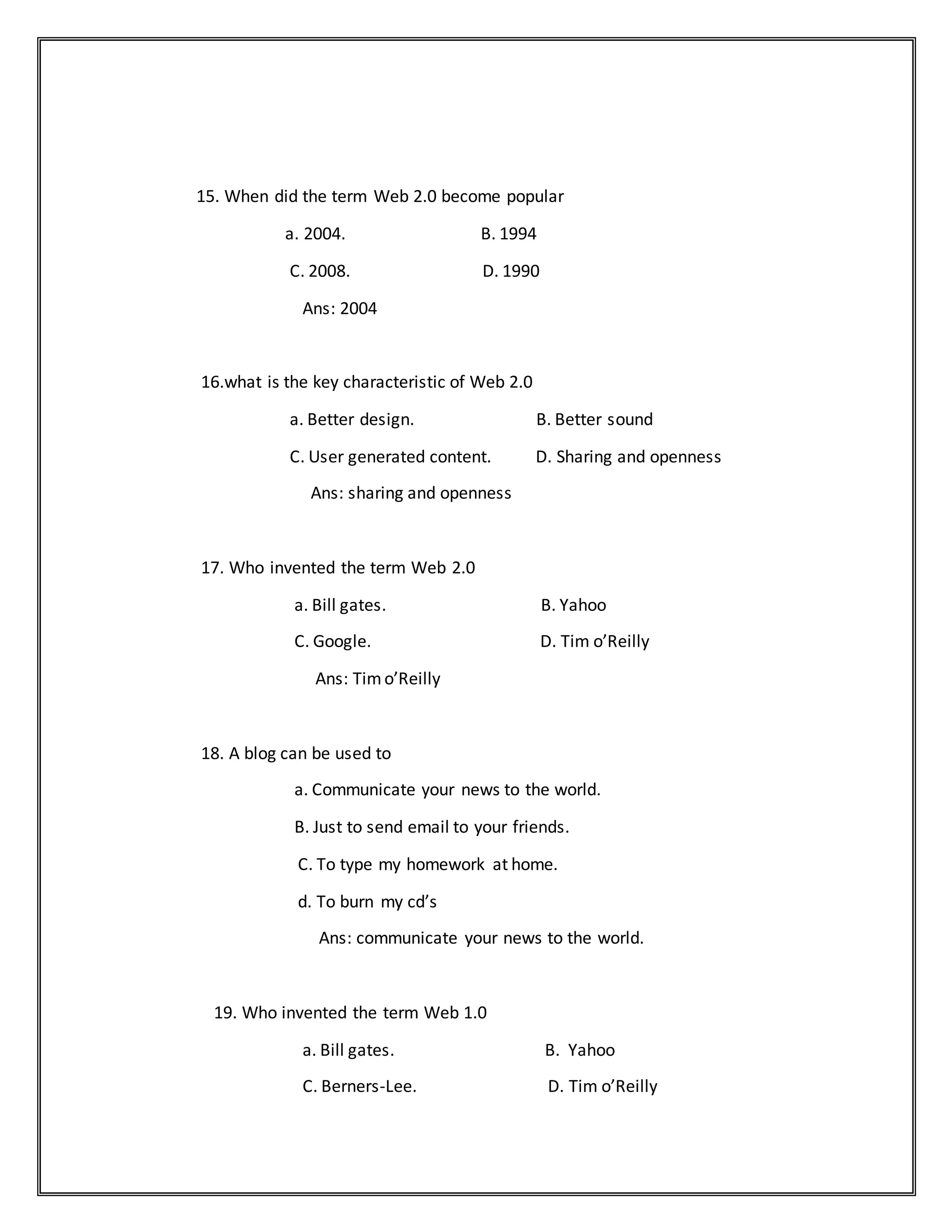 15. When did the term Web 2.0 become popular
a. 2004. B. 1994
C. 2008. D. 1990
Ans: 2004
16.what is the key characteristic of Web 2.0
a. Better design. B. Better sound
C. User generated content. D. Sharing and openness
Ans: sharing and openness
17. Who invented the term Web 2.0
a. Bill gates. B. Yahoo
C. Google. D. Tim o’Reilly
Ans: Timo’Reilly
18. A blog can be used to
a. Communicate your news to the world.
B. Just to send email to your friends.
C. To type my homework at home.
d. To burn my cd’s
Ans: communicate your news to the world.
19. Who invented the term Web 1.0
a. Bill gates. B. Yahoo
C. Berners-Lee. D. Tim o’Reilly
 