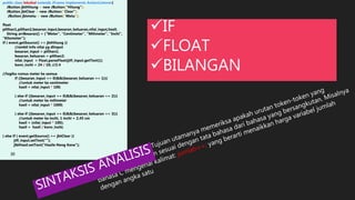 public class leksikal extends JFrame implements ActionListener{
JButton jbtHitung = new JButton("Hitung");
JButton jbtClear = new JButton("Clear");
JButton jbtmetu = new JButton("Metu");
float
pilihan1,pilihan2,besaran_input,besaran_keluaran,nilai_input,hasil;
String arrBesaran[] = {"Meter", "Centimeter", "Milimeter", "Inchi",
"Kilometer"};
if ( event.getSource() == jbtHitung ){
//ambil info nilai yg diinput
besaran_input = pilihan1;
besaran_keluaran = pilihan2;
nilai_input = Float.parseFloat(jtfi_input.getText());
konv_inchi = 24 / 10; //2.4
//logika rumus meter ke semua
if ((besaran_input == 0)&&(besaran_keluaran == 1)){
//untuk meter ke centimeter
hasil = nilai_input * 100;
} else if ((besaran_input == 0)&&(besaran_keluaran == 2)){
//untuk meter ke milimeter
hasil = nilai_input * 1000;
} else if ((besaran_input == 0)&&(besaran_keluaran == 3)){
//untuk meter ke inchi, 1 inchi = 2,45 cm
hasil = (nilai_input * 100);
hasil = hasil / konv_inchi;
} else if ( event.getSource() == jbtClear ){
jtfi_input.setText("");
jlblHasil.setText("Hasile Neng Kene");
}}}
IF
FLOAT
BILANGAN
 