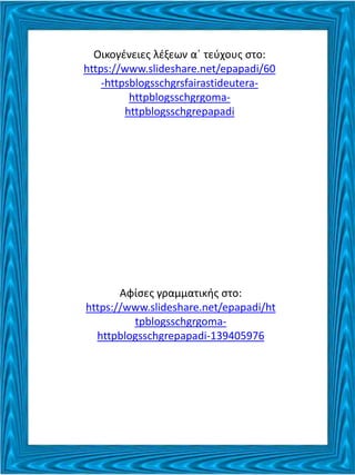 Οικογένειες λέξεων α΄ τεύχους στο:
https://www.slideshare.net/epapadi/60
-httpsblogsschgrsfairastideutera-
httpblogsschgrgoma-
httpblogsschgrepapadi
Αφίσες γραμματικής στο:
https://www.slideshare.net/epapadi/ht
tpblogsschgrgoma-
httpblogsschgrepapadi-139405976
 
