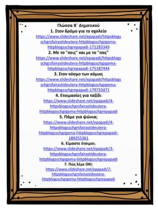 Γλώσσα Β΄ Δημοτικού
1. Στον δρόμο για το σχολείο
https://www.slideshare.net/epapadi/httpsblogs
schgrsfairastideutera-httpblogsschgrgoma-
httpblogsschgrepapadi-171283349
2. Με το "σεις" και με το "σας"
https://www.slideshare.net/epapadi/httpsblogs
schgrsfairastideutera-httpblogsschgrgoma-
httpblogsschgrepapadi-175187444
3. Στον κόσμο των κόμικς
https://www.slideshare.net/epapadi/httpsblogs
schgrsfairastideutera-httpblogsschgrgoma-
httpblogsschgrepapadi-179733471
4. Ετοιμασίες για ταξίδι
https://www.slideshare.net/epapadi/4-
httpsblogsschgrsfairastideutera-
httpblogsschgrgoma-httpblogsschgrepapadi
5. Πάμε για ψώνια;
https://www.slideshare.net/epapadi/4-
httpsblogsschgrsfairastideutera-
httpblogsschgrgoma-httpblogsschgrepapadi-
189255361
6. Είμαστε έτοιμοι;
https://www.slideshare.net/epapadi/3-
httpsblogsschgrsfairastideutera-
httpblogsschgrgoma-httpblogsschgrepapadi
7. Πώς λέμε ΟΧΙ;
https://www.slideshare.net/epapadi/7-
httpsblogsschgrsfairastideutera-
httpblogsschgrgoma-httpblogsschgrepapadi
 