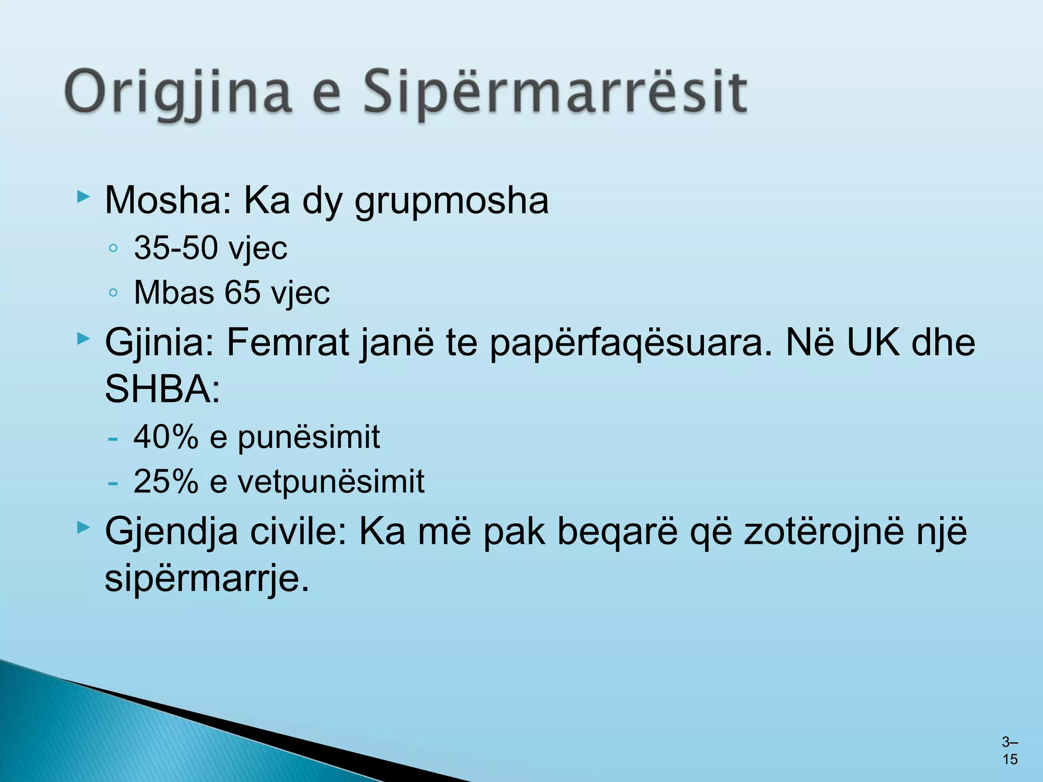  Mosha: Ka dy grupmosha
◦ 35-50 vjec
◦ Mbas 65 vjec
 Gjinia: Femrat janë te papërfaqësuara. Në UK dhe
SHBA:
- 40% e punësimit
- 25% e vetpunësimit
 Gjendja civile: Ka më pak beqarë që zotërojnë një
sipërmarrje.
33––
1515
 