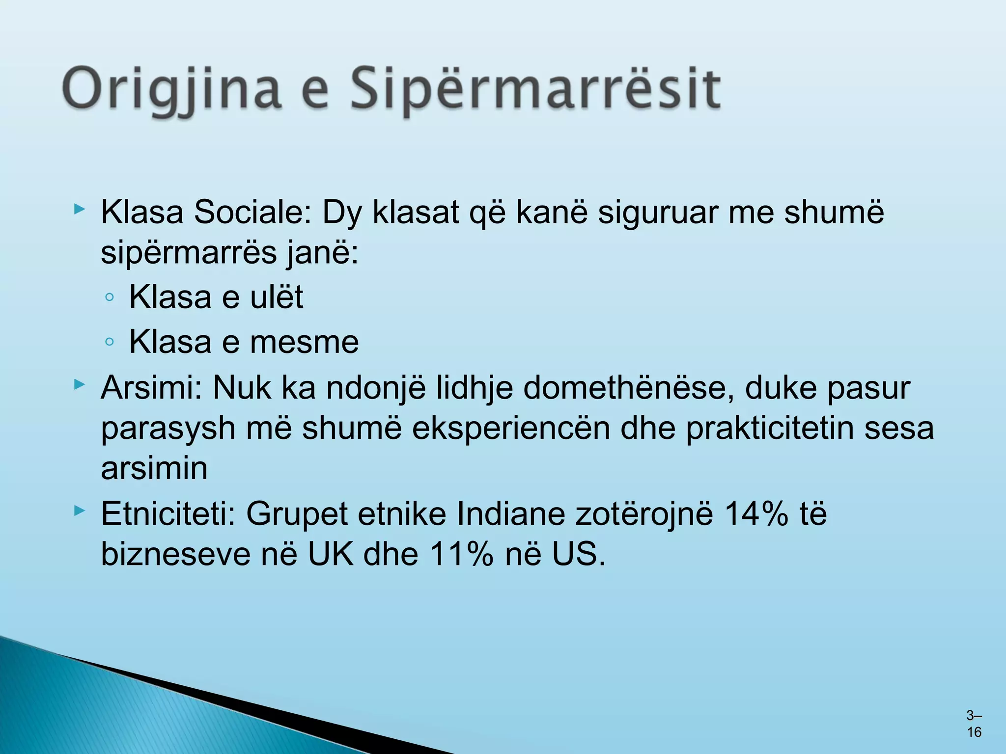  Klasa Sociale: Dy klasat që kanë siguruar me shumë
sipërmarrës janë:
◦ Klasa e ulët
◦ Klasa e mesme
 Arsimi: Nuk ka ndonjë lidhje domethënëse, duke pasur
parasysh më shumë eksperiencën dhe prakticitetin sesa
arsimin
 Etniciteti: Grupet etnike Indiane zotërojnë 14% të
bizneseve në UK dhe 11% në US.
33––
1616
 
