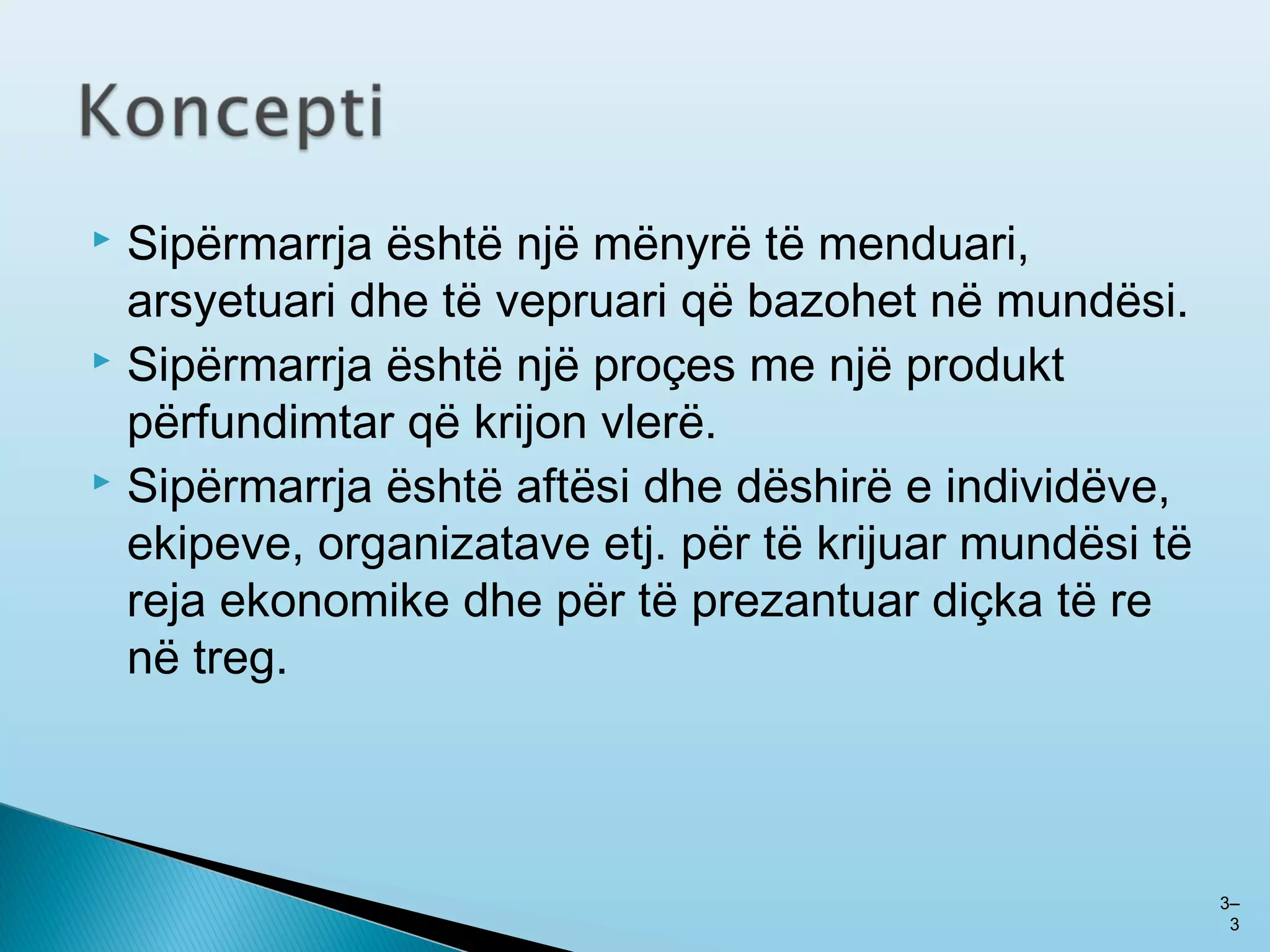  Sipërmarrja është një mënyrë të menduari,
arsyetuari dhe të vepruari që bazohet në mundësi.
 Sipërmarrja është një proçes me një produkt
përfundimtar që krijon vlerë.
 Sipërmarrja është aftësi dhe dëshirë e individëve,
ekipeve, organizatave etj. për të krijuar mundësi të
reja ekonomike dhe për të prezantuar diçka të re
në treg.
33––
33
 