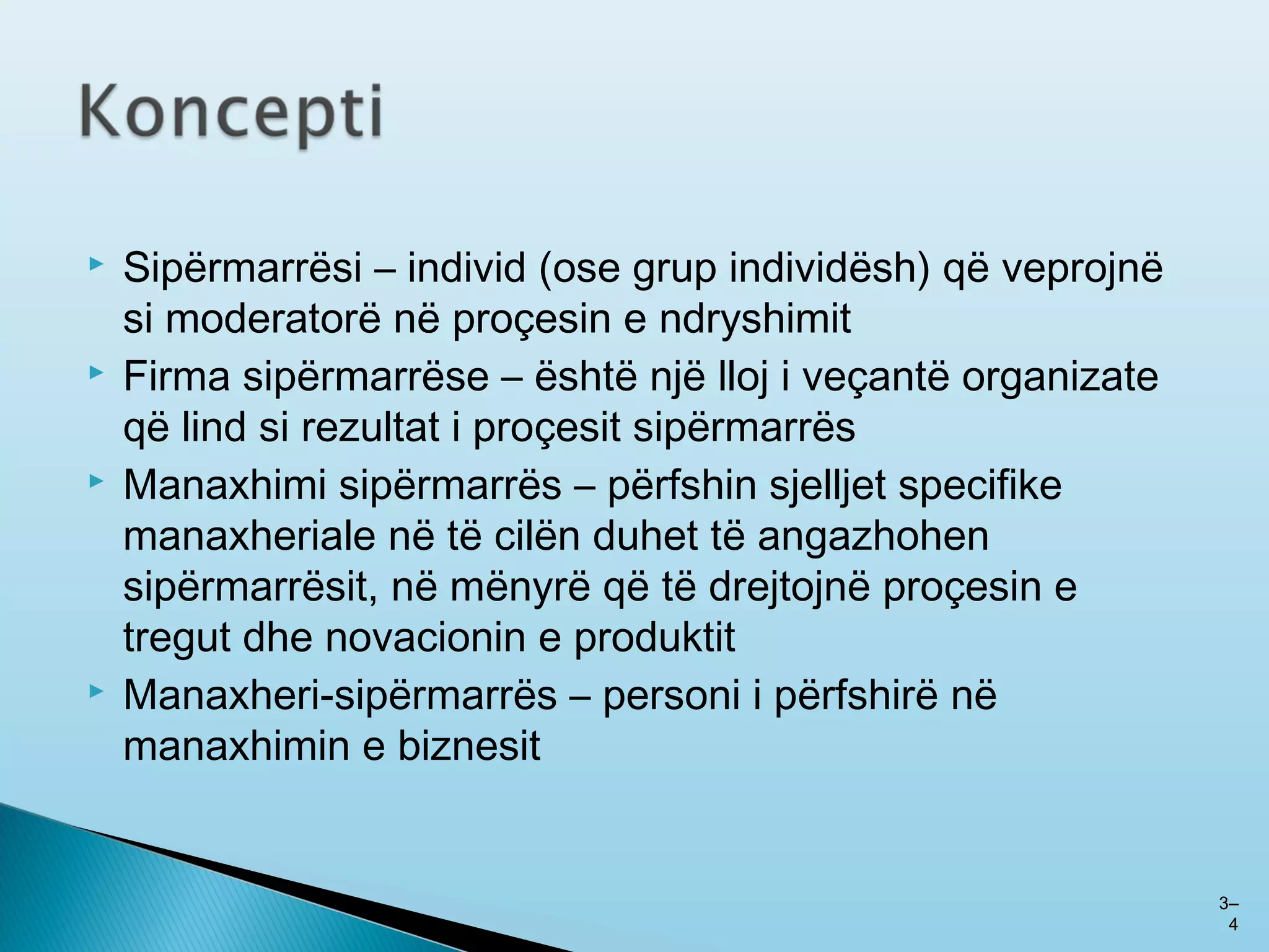  Sipërmarrësi – individ (ose grup individësh) që veprojnë
si moderatorë në proçesin e ndryshimit
 Firma sipërmarrëse – është një lloj i veçantë organizate
që lind si rezultat i proçesit sipërmarrës
 Manaxhimi sipërmarrës – përfshin sjelljet specifike
manaxheriale në të cilën duhet të angazhohen
sipërmarrësit, në mënyrë që të drejtojnë proçesin e
tregut dhe novacionin e produktit
 Manaxheri-sipërmarrës – personi i përfshirë në
manaxhimin e biznesit
33––
44
 