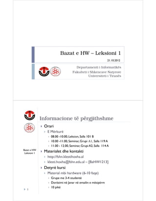 Bazat e HW – Leksioni 1
21.10.2012

Departamenti i Informatikës
Fakulteti i Shkencave Natyrore
Universiteti i Tiranës

Informacione të përgjithshme
Orari
E Mërkurë
08.00 -10.00, Leksion, Salla 101 B
10.00 -11.00, Seminar, Grupi A1, Salla 119 A
11.00 - 12.00, Seminar, Grupi A2, Salla 114 A
Bazat e HW
Leksioni 1

Materialet dhe kontakti
http://fshn.klestihoxha.al
klesti.hoxha@fshn.edu.al – [BaHW1213]

Detyrë kursi
Material mbi hardware (6-10 faqe)

2

Grupe me 3-4 studentë
Dorëzimi në Janar në emailin e mësipërm
10 pikë

 