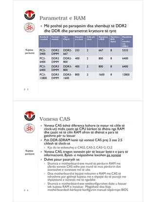 Parametrat e RAM
Më poshtë po paraqesim disa shembujt të DDR2
dhe DDR dhe parametrat kryesore të tyre
Standardi
i modulit

Tipi i
Chip-it

Shpejtësi
a e clock

Cikle për
clock

Shpejtësia
e BUS

Gjerësia e
BUS
(byte)

Shpejtësia
e
transferi
mit
(MB/s)

PC25400

DDR2
DIMM

DDR2667

333

2

667

8

5333

PC26400

DDR2
DIMM

DDR2800

400

2

800

8

6400

PC36400

DDR3
DIMM

DDR3800

400

2

800

8

6400

PC312800

Kujtesa
parësore

Formati i
modulit

DDR3
DIMM

DDR31600

800

2

1600

8

12800

5

Vonesa CAS
Vonesa CAS është diferenca kohore (e matur në cikle të
clock-ut) midis çastit që CPU kërkon të dhëna nga RAM
dhe çastit në të cilin RAM ofron të dhënat e para të
gatshme për tu lexuar
P.sh DDR-SDRAM kanë një vonesë CAS prej 2 ose 2.5
ciklesh të clock-ut
Kjo do te etiketohej si CAS2, CAS-2, CAS=2, CL2
Kujtesa
parësore

6

Vonesa CAS, tregon vonesën për të lexuar byte-t e para të
informacionit. Bytet- e mëpasshme lexohen pa vonesë
Duhet pasur pasarysh se:
Shumica e motherboard-eve mund të përdorin RAM me
çfardo vonese CAS edhe pse mund të mos përdorin dot
avantazhet e vonesave më të ulta
Disa motherboard-e lejojnë miksimin e RAM me CAS të
ndryshme por gjithnjë kujtesa më e shpejtë do të punojë me
shpejtësinë e vonesës më të ngadaltë
Shumica e motherboard-eve vetëkonfigurohen duke u bazuar
tek kujtesa RAM e instaluar. Megjithatë disa lloje
motherboardesh kërkojnë konfigurim manual nëpërmjet BIOS

 