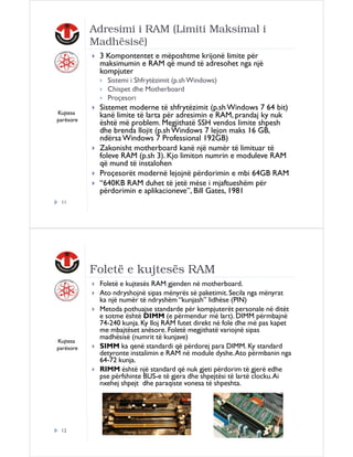 Adresimi i RAM (Limiti Maksimal i
Madhësisë)
3 Kompontentet e mëposhtme krijonë limite për
maksimumin e RAM që mund të adresohet nga një
kompjuter
Sistemi i Shfrytëzimit (p.sh Windows)
Chispet dhe Motherboard
Proçesori
Kujtesa
parësore

Sistemet moderne të shfrytëzimit (p.sh Windows 7 64 bit)
kanë limite të larta për adresimin e RAM, prandaj ky nuk
është më problem. Megjithatë SSH vendos limite shpesh
dhe brenda llojit (p.sh Windows 7 lejon maks 16 GB,
ndërsa Windows 7 Professional 192GB)
Zakonisht motherboard kanë një numër të limituar të
foleve RAM (p.sh 3). Kjo limiton numrin e moduleve RAM
që mund të instalohen
Proçesorët modernë lejojnë përdorimin e mbi 64GB RAM
“640KB RAM duhet të jetë mëse i mjaftueshëm për
përdorimin e aplikacioneve”, Bill Gates, 1981

11

Foletë e kujtesës RAM

Kujtesa
parësore

12

Foletë e kujtesës RAM gjenden në motherboard.
Ato ndryshojnë sipas mënyrës së paketimit. Secila nga mënyrat
ka një numër të ndryshëm “kunjash” lidhëse (PIN)
Metoda pothuajse standarde për kompjuterët personale në ditët
e sotme është DIMM (e përmendur më lart). DIMM përmbajnë
74-240 kunja. Ky lloj RAM futet direkt në fole dhe më pas kapet
me mbajtëset anësore. Foletë megjithatë variojnë sipas
madhësisë (numrit të kunjave)
SIMM ka qenë standardi që përdorej para DIMM. Ky standard
detyronte instalimin e RAM në module dyshe. Ato përmbanin nga
64-72 kunja.
RIMM është një standard që nuk gjeti përdorim të gjerë edhe
pse përfshinte BUS-e të gjera dhe shpejtësi të lartë clocku. Ai
nxehej shpejt dhe paraqiste vonesa të shpeshta.

 