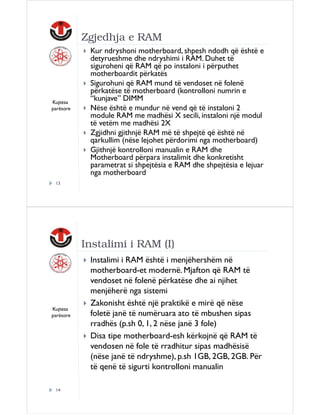Zgjedhja e RAM

Kujtesa
parësore

Kur ndryshoni motherboard, shpesh ndodh që është e
detyrueshme dhe ndryshimi i RAM. Duhet të
siguroheni që RAM që po instaloni i përputhet
motherboardit përkatës
Sigurohuni që RAM mund të vendoset në folenë
përkatëse të motherboard (kontrolloni numrin e
“kunjave” DIMM
Nëse është e mundur në vend që të instaloni 2
module RAM me madhësi X secili, instaloni një modul
të vetëm me madhësi 2X
Zgjidhni gjithnjë RAM më të shpejtë që është në
qarkullim (nëse lejohet përdorimi nga motherboard)
Gjithnjë kontrolloni manualin e RAM dhe
Motherboard përpara instalimit dhe konkretisht
parametrat si shpejtësia e RAM dhe shpejtësia e lejuar
nga motherboard

13

Instalimi i RAM (I)

Kujtesa
parësore

14

Instalimi i RAM është i menjëhershëm në
motherboard-et modernë. Mjafton që RAM të
vendoset në folenë përkatëse dhe ai njihet
menjëherë nga sistemi
Zakonisht është një praktikë e mirë që nëse
foletë janë të numëruara ato të mbushen sipas
rradhës (p.sh 0, 1, 2 nëse janë 3 fole)
Disa tipe motherboard-esh kërkojnë që RAM të
vendosen në fole të rradhitur sipas madhësisë
(nëse janë të ndryshme), p.sh 1GB, 2GB, 2GB. Për
të qenë të sigurti kontrolloni manualin

 