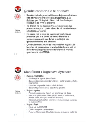 Qëndrueshmëria e të dhënave

Kujtesa
dytësore

Karakteristika kryesore dalluese e kujtesave dytësore
ndaj atyre parësore është qëndrueshmëria e të
dhënave, pra fakti që të dhënat nuk humbasin pas
shkëputjes së rrymës elektrike
Të dhënat në një kujtesë dytësore nuk varen nga
prezenca ose jo e rrymës elektrike në to (si në rastin
e kujtesës parësore)
Në rastin më të mirë as kushtet atmosferike, as
prezenca apo jo e dritës së diellit, diferenca e
temperaturave, etj. nuk duhet të ndikojnë mbi
qëndrueshmërinë e të dhënave
Qëndrueshmëria mund të simulohet tek kujtesat që
bazohen në prezencën e rrymës elektrike me anë të
metodave që sigurojnë mosndërprerjen e rrymës
(p.sh bateria tek CMOS)

3

Klasifikimi i kujtesave dytësore
Kujtesa magnetike
P.sh Disqet e ngurtë (Hard Disk)
Bazohen tek magnetizmi (pra kthimi i elektricitetit në fushë
magnetike).
Materiale magnetike: hekuri, nikeli, kobalti
Zakonisht përdorin disqe ose shirita plastikë
Kujtesa
dytësore

Kujtesa optike
Përdorin rreze drite (lazer) për të shkruar në disqe
Idea bazë qëndron në faktin që 0-1 mund ti kodosh si e
bardhë ose e zezë (pra dritë ose errësirë)
Këto sekuenca krijohen në mënyrë mekanike nga pajisje jo
të kushtueshme

Kujtesa flash
Është një tip EEPROM
Qark i integruar i palëvizshëm
Mund të fshihet ose shkruhet me anën e sinjaleve elektrike
4

 