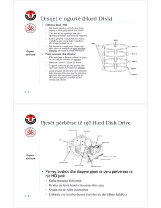 Disqet e ngurtë (Hard Disk)
Ndërtimi Bazë i HD

Kujtesa
dytësore

Një bosht qëndror që lidh disa disqe
(pjata) të holla prej metali ose xhami
Çdo disk ka dy siperfaqe dhe çdo
sipërfaqe përmban një material magnetik
Boshti qëndror rrotullohet me mijëra
rrotullime për minut duke rrotulluar
dhe disqet bashkë me të
Një hapësirë e vogël ndan disqet nga
njëri tjetri në mënyrë që koka lexueseshkruese të mund të levizë midis tyre

Pistat, sektorët dhe cilindrat
Cdo sipërfaqe e disqeve ndahet në pista
të cilat më pas ndahen në sektorë
Sektorët ruajnë 512 byte të dhëna
Të gjithë sektorët që janë poshtë dhe
sipër njëri tjetrit formojnë një cilindër
Gjatë proçesit të shkrimit të të dhënave,
koka lexuese-shkruese pasi ka mbushur
një pistë shkruan pjesën tjetër të të
dhënave në pistën e rradhës të lirë
brenda një cilindri

5

Pjesët përbërse të një Hard Disk Drive

Kujtesa
dytësore

Përveç boshtit dhe disqeve pjesë të tjera përbërëse të
një HD janë

6

Koka lexuese-shkruese
Krahu që lëviz kokën lexuese-shkruese
Shasia në të cilën montohet
Lidhësit me motherboard (vendet ku do lidhen kabllot)

 