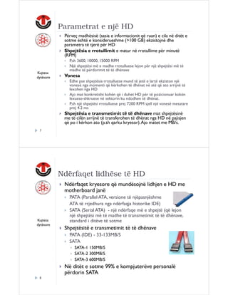 Parametrat e një HD
Përveç madhësisë (sasia e informacionit që ruan) e cila në ditët e
sotme është e konsiderueshme (>100 GB) ekzistojnë dhe
parametra të tjerë për HD
Shpejtësia e rrotullimit e matur në rrotullime për minutë
(RPM)

Kujtesa
dytësore

P.sh 3600, 10000, 15000 RPM
Një shpejtësi më e madhe rrotulluese lejon për një shpejtësi më të
madhe të përdorimit të të dhënave

Vonesa
Edhe pse shpejtësia rrotulluese mund të jetë e lartë ekziston një
vonesë nga momenti që kërkohen të dhënat në atë që ato arrijnë të
lexohen nga HD
Ajo mat konkretisht kohën që i duhet HD për të pozicionuar kokën
lexuese-shkruese në sektorin ku ndodhen të dhënat.
P.sh një shpejtësi rrotulluese prej 7200 RPM sjell një vonesë mesatare
prej 4.2 ms

Shpejtësia e transmetimit të të dhënave mat shpejtësinë
me të cilën arrijnë të transferohen të dhënat nga HD në pajisjen
që po i kërkon ato (p.sh qarku kryesor). Ajo matet me MB/s.
7

Ndërfaqet lidhëse të HD
Ndërfaqet kryesore që mundësojnë lidhjen e HD me
motherboard janë

Kujtesa
dytësore

PATA (Parallel ATA, versione të njëpasnjëshme
ATA të rrjedhura nga ndërfaqja historike IDE)
SATA (Serial ATA) - një ndërfaqe më e shpejtë (që lejon
një shpejtësi më të madhe të transmetimit të të dhënave,
standard i ditëve të sotme

Shpejtësitë e transmetimit të të dhënave
PATA (IDE) - 33-133MB/S
SATA
SATA-1 150MB/S
SATA-2 300MB/S
SATA-3 600MB/S

Në ditët e sotme 99% e kompjuterëve personalë
përdorin SATA
8

 