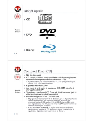 Disqet optike
CD

Kujtesa
dytësore

DVD

Blu-ray
9

Compact Disc (CD)
Një lloj disku optik
CD i ruajnë të dhënat në një pistë fizike e cila formon një spirale
të vazhdueshme nga qëndra tek rrethi anësor i CD
Kjo ka rrjedhur pasi përdorimi fillestar i CD ka qënë për të ruajtur
muzike e cila është e vazhdueshme

Kujtesa
dytësore

Kapaciteti maksimal 700MB
Ato mund të jenë vetëm të lexueshme (CD-ROM) ose dhe të
shkruajtshme CD-RW
Shpejtësia e rrotullimit të CD Drive nuk është konstante gjatë të
gjithë kohës, ajo varion gjatë leximit të tij
Parametrat kryesorë të një CD Drive janë
Shpejtësia e transferimit të të dhënave, pra sa shpejt kalohen të
dhënat tek ndërfaqja. Ajo zakonisht matet me X (bazuar tek
shpejtësia bazë e një CD audio). P.sh një CD Drive me 32X është
më i shpejtë se një me 16X, ose një drive me 24X lejon transferim të
dhënash me shpejtësi 105Mbit/s
Koha mesatare e aksesit, sa shpejt drive akseson skedarë të
rastësishëm të gjendur në CD. Ajo matet me ms. Nuk ka lidhje të
ngushtë me shpejtësinë e transferimit të të dhënave.

10

 