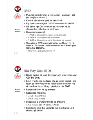DVD

Kujtesa
dytësore

Mund të konsiderohen si një version i avancuar i CD
(ka të njëjtat përmasa)
Ka dalë për herë të parë në vitin 1995
Dy tipet kryesore janë DVD-Video dhe DVD-ROM
Në dallim nga CD ato mund të shkruhen në dy
shtresa dhe gjithashtu në të dy anët
Kapaciteti maksimal
4.7 GB (e shkruajtshme vetëm në një shtresë)
8.5 GB (e shkruajtshme në dy shtresa)
9.4 GB (e shkruajtshme në të dy anët në një shtresë)

Shpejtësia e DVD matet gjithashtu me X por 1X në
rastin e DVD do të thotë transferim me 1.3MB/s (për
CD është 150KB/s).
DVD Video gjithnjë luhen me 1X
11

Blu-Ray Disc (BD)

Kujtesa
dytësore

Disqe optike që janë dizenjuar për të zëvendësuar
CD dhe DVD
Emri rrjedh nga një lazer blu që lexon disqet i cili
lejon që informacioni të lexohet me densitet më
të madh se lazeri i kuq i përdorur për DVD
Lejojnë shkrim në dy shtresa
Kapaciteti maksimal
25GB - Një shtresë
50GB - Dy shtresa

Shpejtësia e transferimit të të dhënave
Në rastin e BD, 1X është 36MBit/s

Ekzistojnë dhe disa variante me më shumë se 2
shtresa (3 dhe 4)
12

 